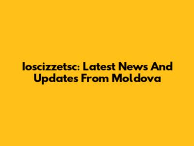 Ioscizzetsc: Latest News And Updates From Moldova