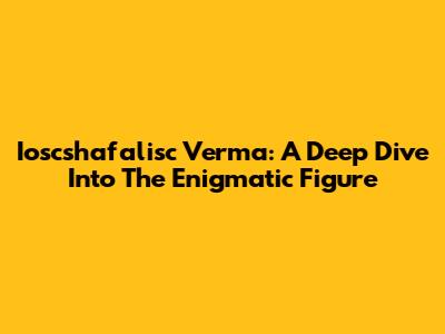 Ioscshafalisc Verma: A Deep Dive Into The Enigmatic Figure