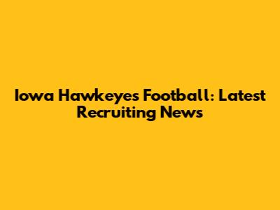 Iowa Hawkeyes Football: Latest Recruiting News