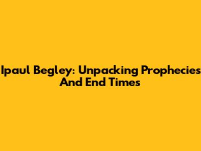Ipaul Begley: Unpacking Prophecies And End Times