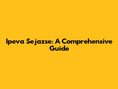 Ipeva Sejazse: A Comprehensive Guide