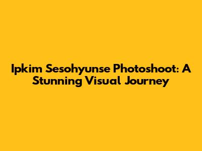 Ipkim Sesohyunse Photoshoot: A Stunning Visual Journey