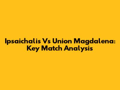 Ipsaichalis Vs Union Magdalena: Key Match Analysis