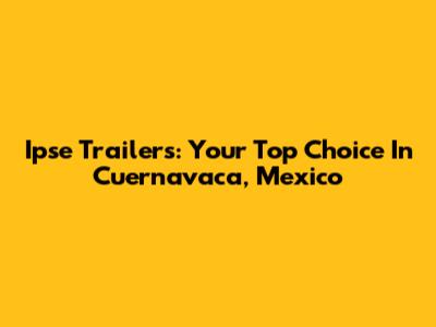 Ipse Trailers: Your Top Choice In Cuernavaca, Mexico