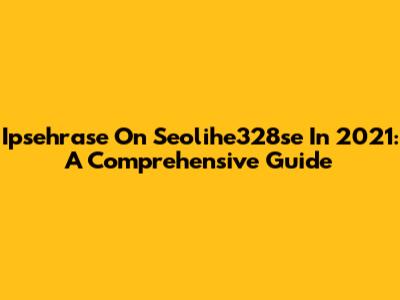 Ipsehrase On Seolihe328se In 2021: A Comprehensive Guide