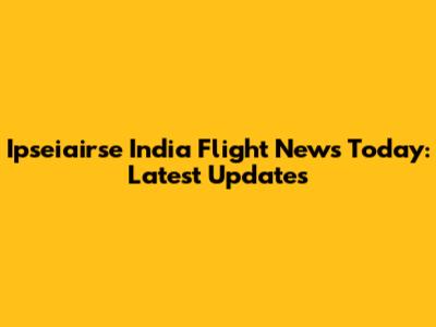 Ipseiairse India Flight News Today: Latest Updates