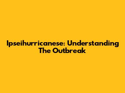 Ipseihurricanese: Understanding The Outbreak