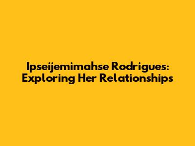 Ipseijemimahse Rodrigues: Exploring Her Relationships