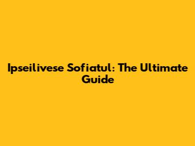 Ipseilivese Sofiatul: The Ultimate Guide