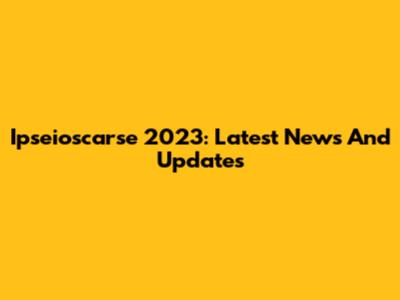 Ipseioscarse 2023: Latest News And Updates