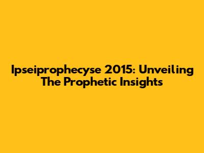 Ipseiprophecyse 2015: Unveiling The Prophetic Insights