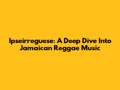 Ipseirreguese: A Deep Dive Into Jamaican Reggae Music