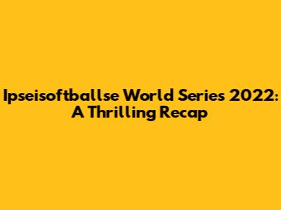 Ipseisoftballse World Series 2022: A Thrilling Recap