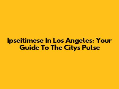 Ipseitimese In Los Angeles: Your Guide To The City's Pulse