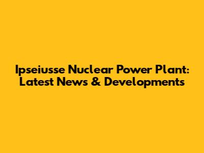 Ipseiusse Nuclear Power Plant: Latest News & Developments