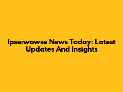Ipseiwowse News Today: Latest Updates And Insights