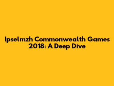 Ipselmzh Commonwealth Games 2018: A Deep Dive
