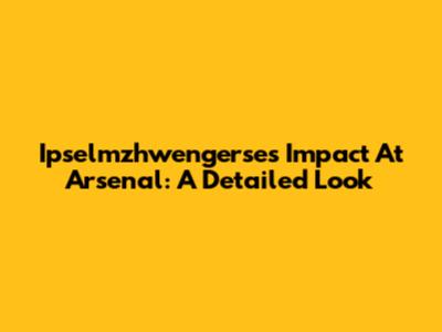 Ipselmzhwengerse's Impact At Arsenal: A Detailed Look