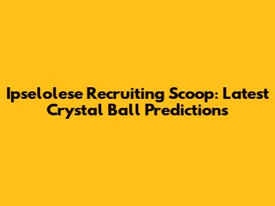 Ipselolese Recruiting Scoop: Latest Crystal Ball Predictions