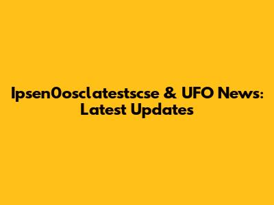 Ipsen0osclatestscse & UFO News: Latest Updates