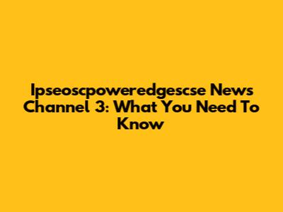 Ipseoscpoweredgescse News Channel 3: What You Need To Know