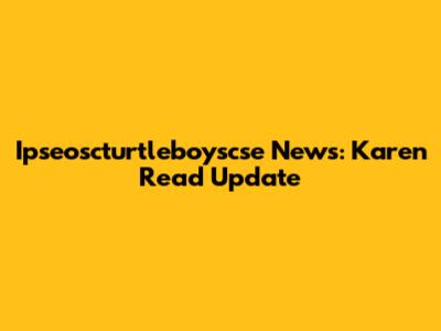Ipseoscturtleboyscse News: Karen Read Update