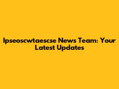 Ipseoscwtaescse News Team: Your Latest Updates