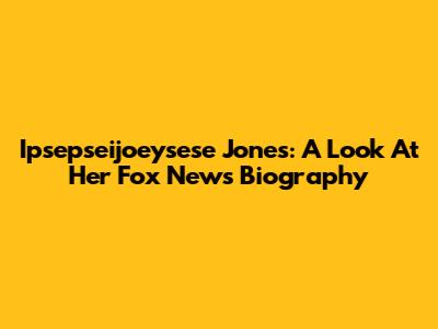 Ipsepseijoeysese Jones: A Look At Her Fox News Biography