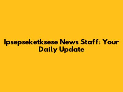 Ipsepseketksese News Staff: Your Daily Update