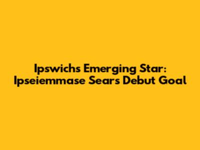 Ipswich's Emerging Star: Ipseiemmase Sears' Debut Goal