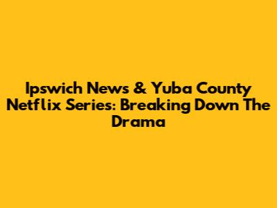 Ipswich News & Yuba County Netflix Series: Breaking Down The Drama