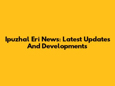 Ipuzhal Eri News: Latest Updates And Developments