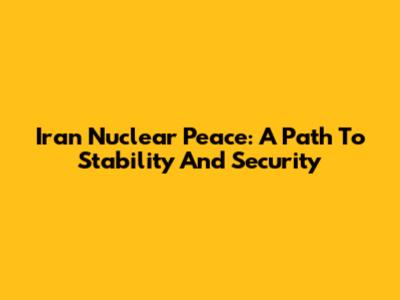 Iran Nuclear Peace: A Path To Stability And Security