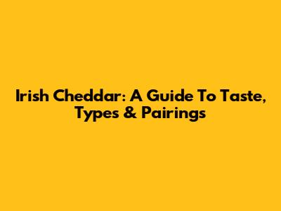 Irish Cheddar: A Guide To Taste, Types & Pairings