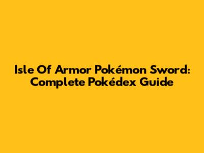 Isle Of Armor Pokémon Sword: Complete Pokédex Guide