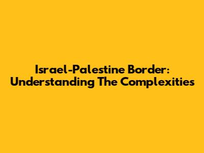Israel-Palestine Border: Understanding The Complexities