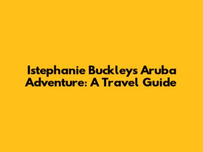 Istephanie Buckley's Aruba Adventure: A Travel Guide