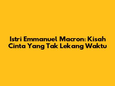 Istri Emmanuel Macron: Kisah Cinta Yang Tak Lekang Waktu