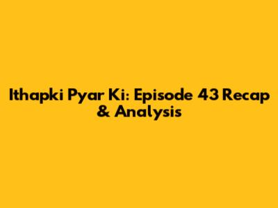 Ithapki Pyar Ki: Episode 43 Recap & Analysis