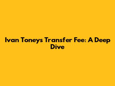 Ivan Toney's Transfer Fee: A Deep Dive