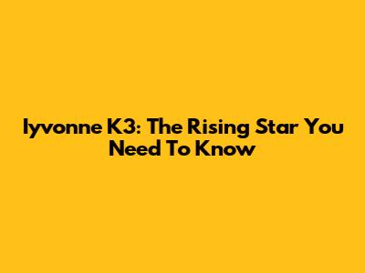 Iyvonne K3: The Rising Star You Need To Know