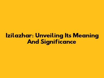 Izilazhar: Unveiling Its Meaning And Significance