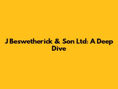 J Beswetherick & Son Ltd: A Deep Dive