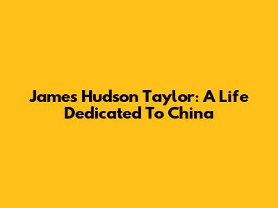 James Hudson Taylor: A Life Dedicated To China