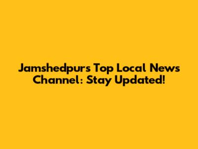Jamshedpur's Top Local News Channel: Stay Updated!