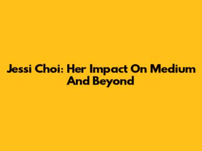 Jessi Choi: Her Impact On Medium And Beyond