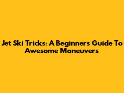 Jet Ski Tricks: A Beginner's Guide To Awesome Maneuvers