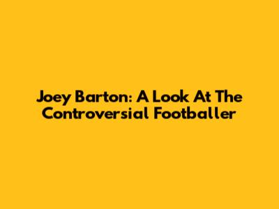 Joey Barton: A Look At The Controversial Footballer