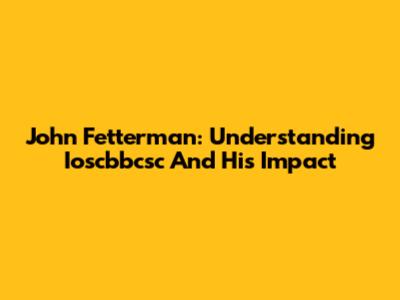 John Fetterman: Understanding Ioscbbcsc And His Impact