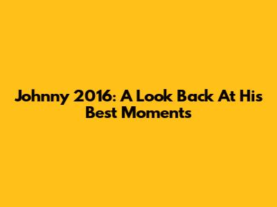 Johnny 2016: A Look Back At His Best Moments
